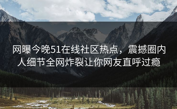 网曝今晚51在线社区热点,震撼圈内人细节全网炸裂让你网友直呼过瘾