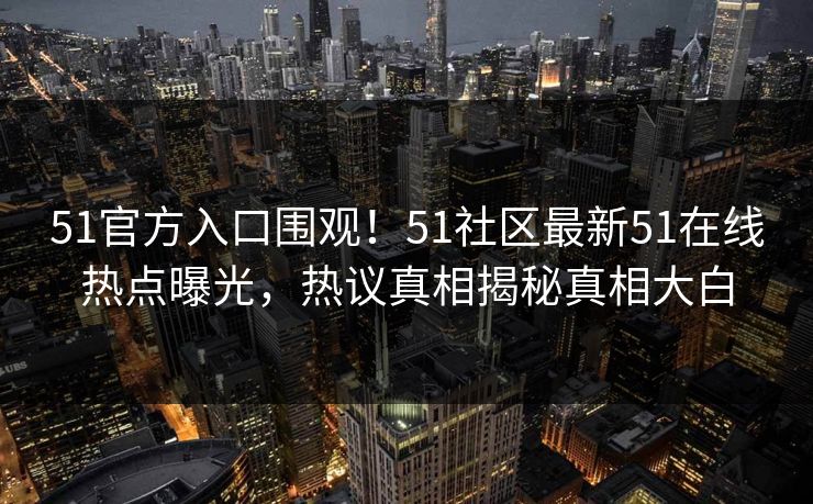51官方入口围观!51社区最新51在线热点曝光,热议真相揭秘真相大白