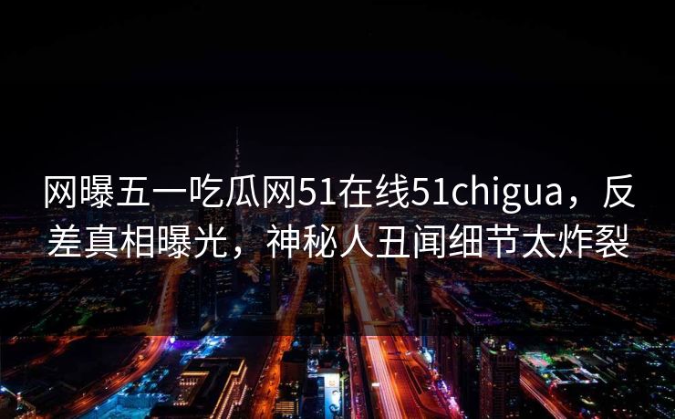 网曝五一吃瓜网51在线51chigua，反差真相曝光，神秘人丑闻细节太炸裂