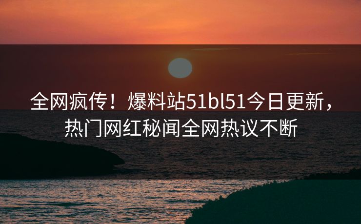 全网疯传！爆料站51bl51今日更新，热门网红秘闻全网热议不断