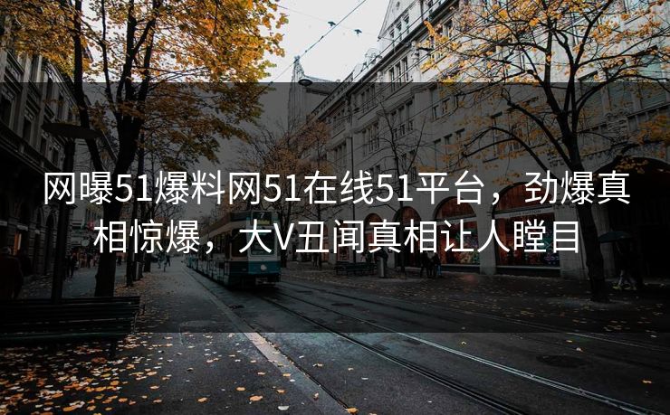 网曝51爆料网51在线51平台，劲爆真相惊爆，大V丑闻真相让人瞠目