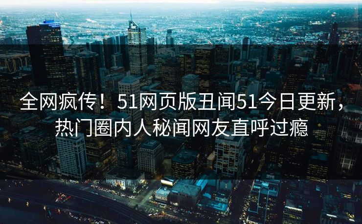 全网疯传！51网页版丑闻51今日更新，热门圈内人秘闻网友直呼过瘾