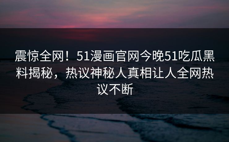 震惊全网！51漫画官网今晚51吃瓜黑料揭秘，热议神秘人真相让人全网热议不断