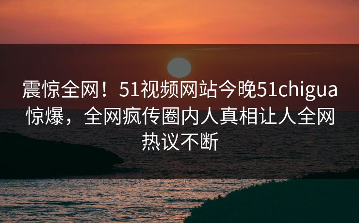 震惊全网！51视频网站今晚51chigua惊爆，全网疯传圈内人真相让人全网热议不断