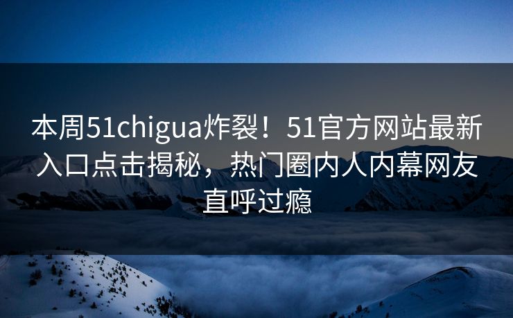 本周51chigua炸裂！51官方网站最新入口点击揭秘，热门圈内人内幕网友直呼过瘾