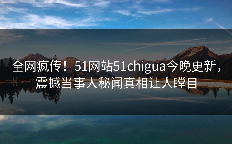 全网疯传！51网站51chigua今晚更新，震撼当事人秘闻真相让人瞠目