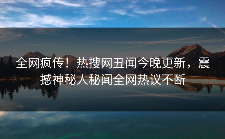 全网疯传！热搜网丑闻今晚更新，震撼神秘人秘闻全网热议不断