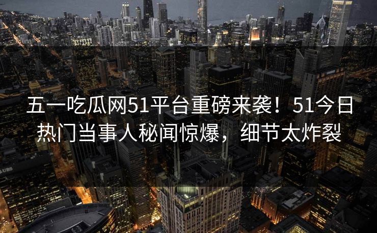 五一吃瓜网51平台重磅来袭！51今日热门当事人秘闻惊爆，细节太炸裂