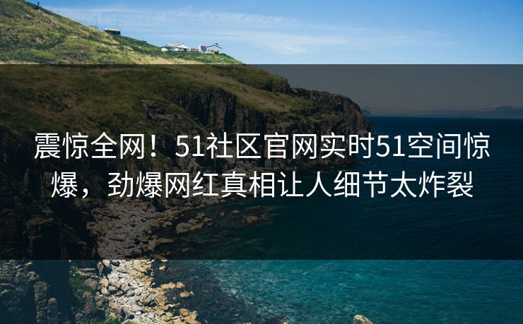 震惊全网！51社区官网实时51空间惊爆，劲爆网红真相让人细节太炸裂