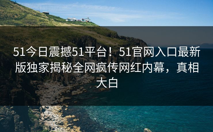 51今日震撼51平台！51官网入口最新版独家揭秘全网疯传网红内幕，真相大白