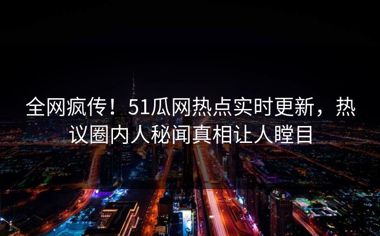 全网疯传！51瓜网热点实时更新，热议圈内人秘闻真相让人瞠目