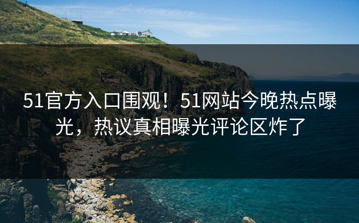51官方入口围观！51网站今晚热点曝光，热议真相曝光评论区炸了