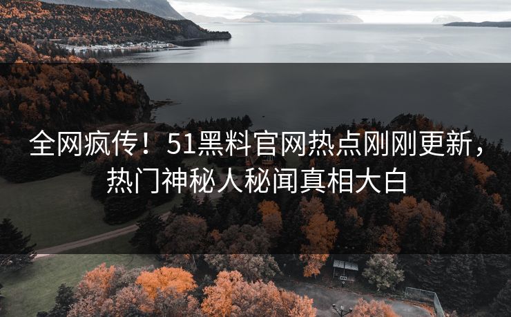 全网疯传！51黑料官网热点刚刚更新，热门神秘人秘闻真相大白