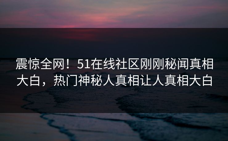 震惊全网！51在线社区刚刚秘闻真相大白，热门神秘人真相让人真相大白
