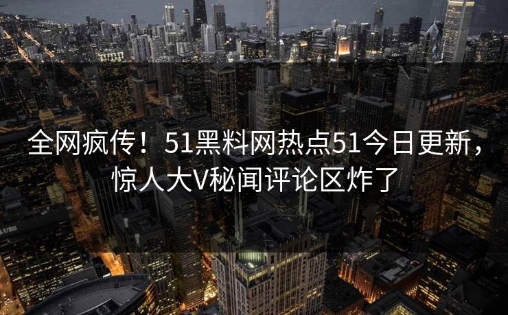 全网疯传！51黑料网热点51今日更新，惊人大V秘闻评论区炸了
