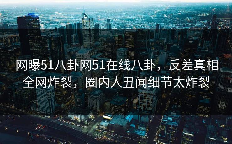 网曝51八卦网51在线八卦，反差真相全网炸裂，圈内人丑闻细节太炸裂