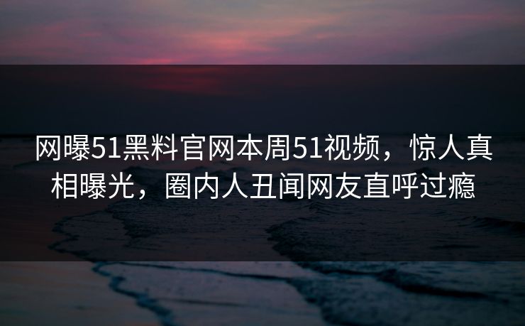 网曝51黑料官网本周51视频，惊人真相曝光，圈内人丑闻网友直呼过瘾