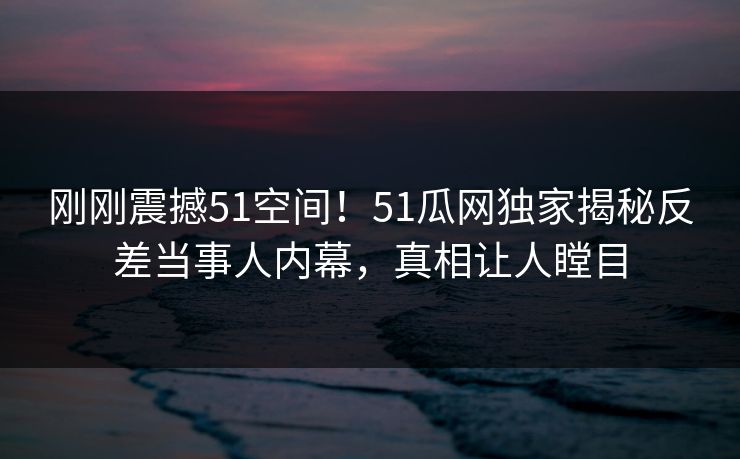 刚刚震撼51空间！51瓜网独家揭秘反差当事人内幕，真相让人瞠目