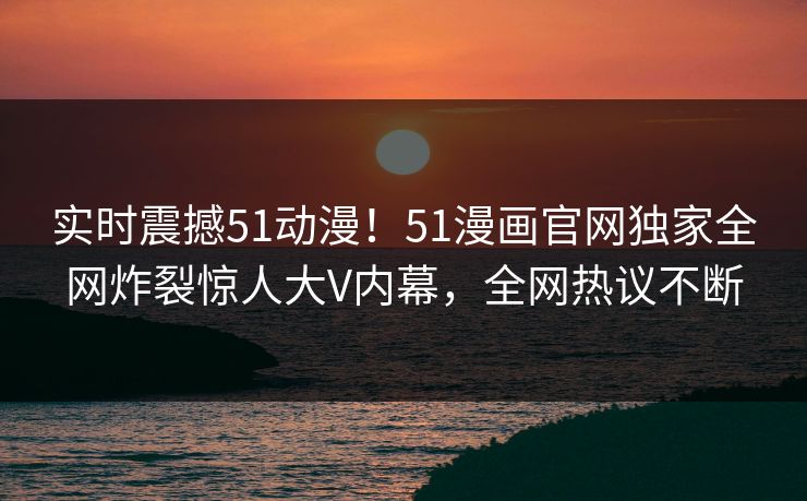 实时震撼51动漫！51漫画官网独家全网炸裂惊人大V内幕，全网热议不断