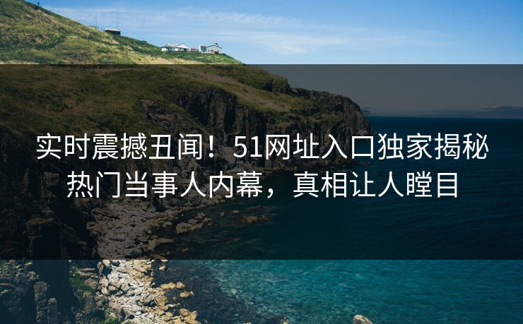 实时震撼丑闻！51网址入口独家揭秘热门当事人内幕，真相让人瞠目