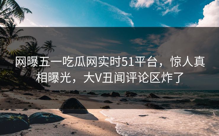 网曝五一吃瓜网实时51平台，惊人真相曝光，大V丑闻评论区炸了