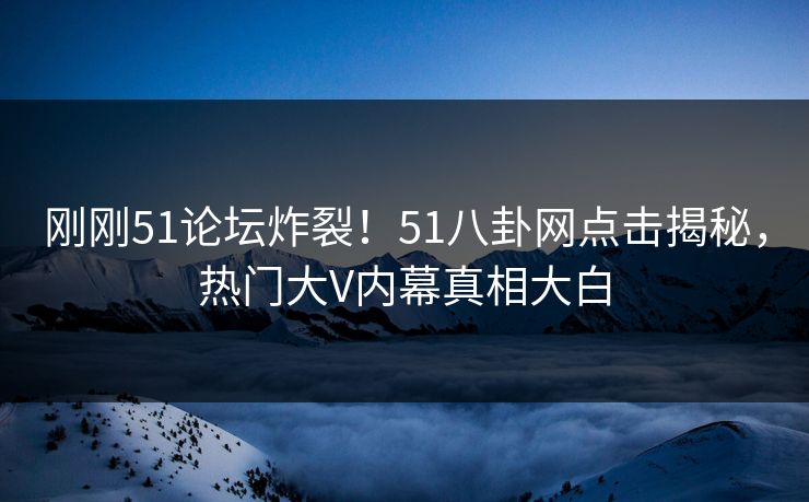 刚刚51论坛炸裂！51八卦网点击揭秘，热门大V内幕真相大白