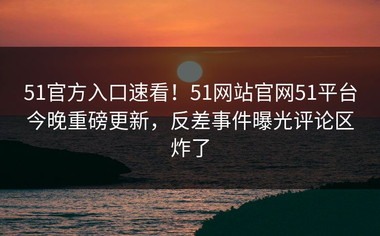 51官方入口速看！51网站官网51平台今晚重磅更新，反差事件曝光评论区炸了