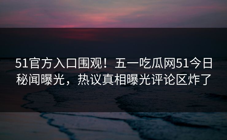 51官方入口围观！五一吃瓜网51今日秘闻曝光，热议真相曝光评论区炸了