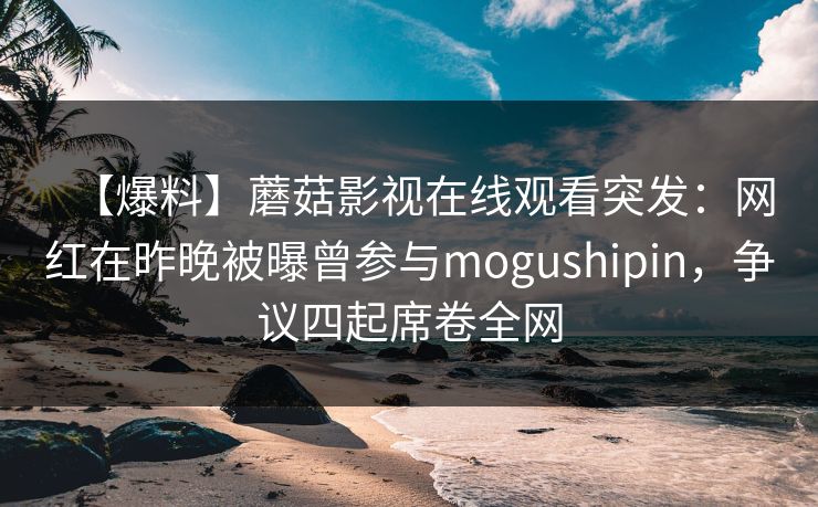 【爆料】蘑菇影视在线观看突发：网红在昨晚被曝曾参与mogushipin，争议四起席卷全网