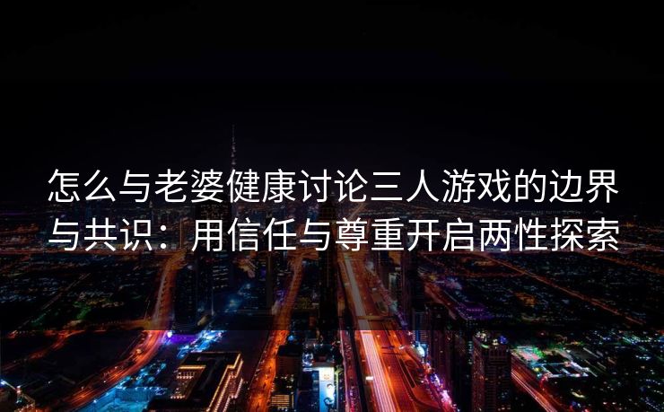 怎么与老婆健康讨论三人游戏的边界与共识：用信任与尊重开启两性探索