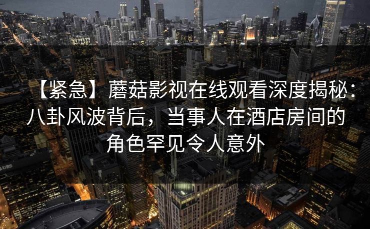 【紧急】蘑菇影视在线观看深度揭秘：八卦风波背后，当事人在酒店房间的角色罕见令人意外