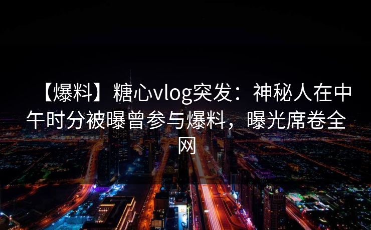 【爆料】糖心vlog突发：神秘人在中午时分被曝曾参与爆料，曝光席卷全网