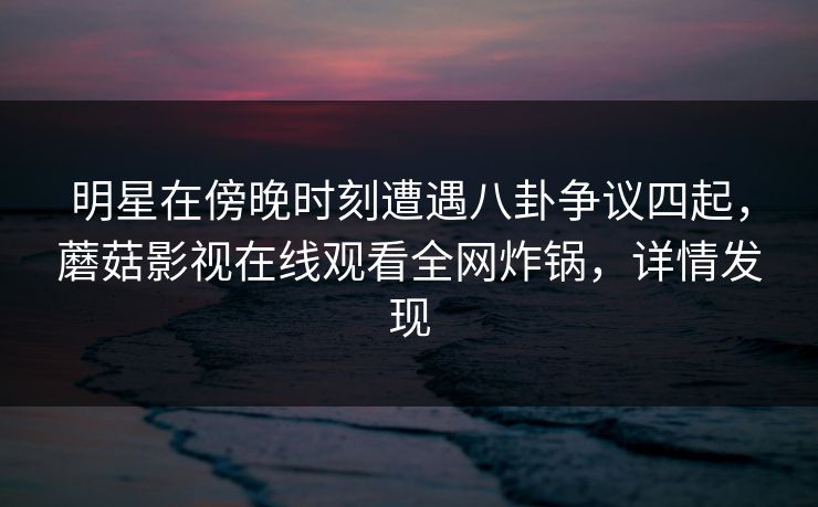 明星在傍晚时刻遭遇八卦争议四起，蘑菇影视在线观看全网炸锅，详情发现