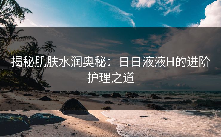 揭秘肌肤水润奥秘：日日液液H的进阶护理之道