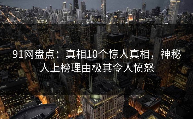 91网盘点:真相10个惊人真相,神秘人上榜理由极其令人愤怒 91网盘点:真相10个惊人真相,神秘人上榜理由极其令人愤怒