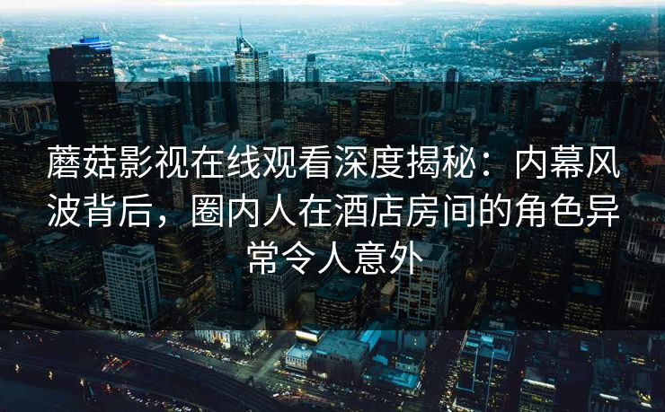 蘑菇影视在线观看深度揭秘：内幕风波背后，圈内人在酒店房间的角色异常令人意外