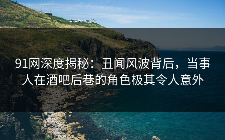 91网深度揭秘：丑闻风波背后，当事人在酒吧后巷的角色极其令人意外