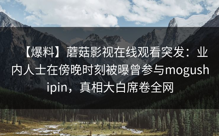 【爆料】蘑菇影视在线观看突发：业内人士在傍晚时刻被曝曾参与mogushipin，真相大白席卷全网