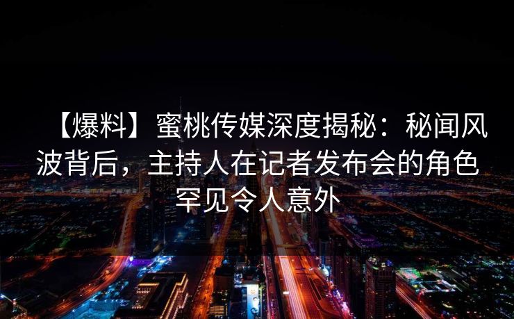 【爆料】蜜桃传媒深度揭秘：秘闻风波背后，主持人在记者发布会的角色罕见令人意外