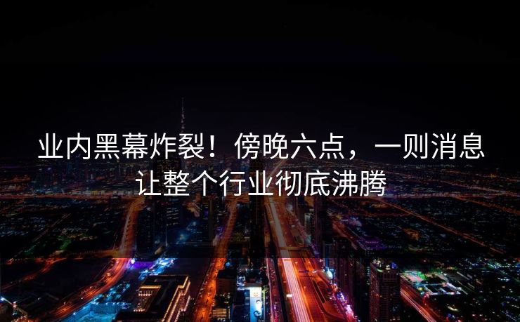 业内黑幕炸裂！傍晚六点，一则消息让整个行业彻底沸腾