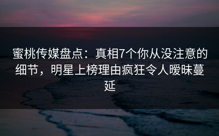 蜜桃传媒盘点：真相7个你从没注意的细节，明星上榜理由疯狂令人暧昧蔓延