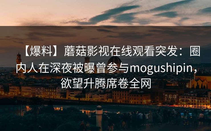 【爆料】蘑菇影视在线观看突发：圈内人在深夜被曝曾参与mogushipin，欲望升腾席卷全网