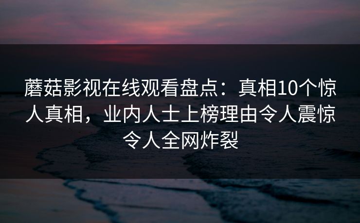 蘑菇影视在线观看盘点：真相10个惊人真相，业内人士上榜理由令人震惊令人全网炸裂