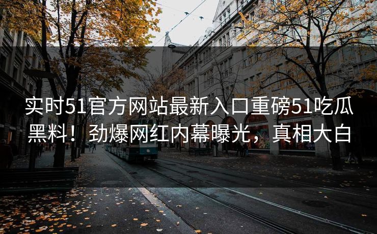实时51官方网站最新入口重磅51吃瓜黑料！劲爆网红内幕曝光，真相大白