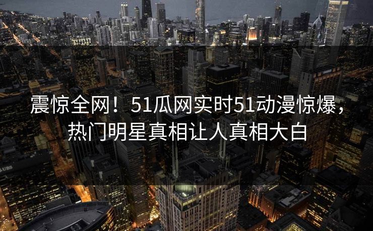 震惊全网！51瓜网实时51动漫惊爆，热门明星真相让人真相大白