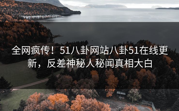 全网疯传！51八卦网站八卦51在线更新，反差神秘人秘闻真相大白