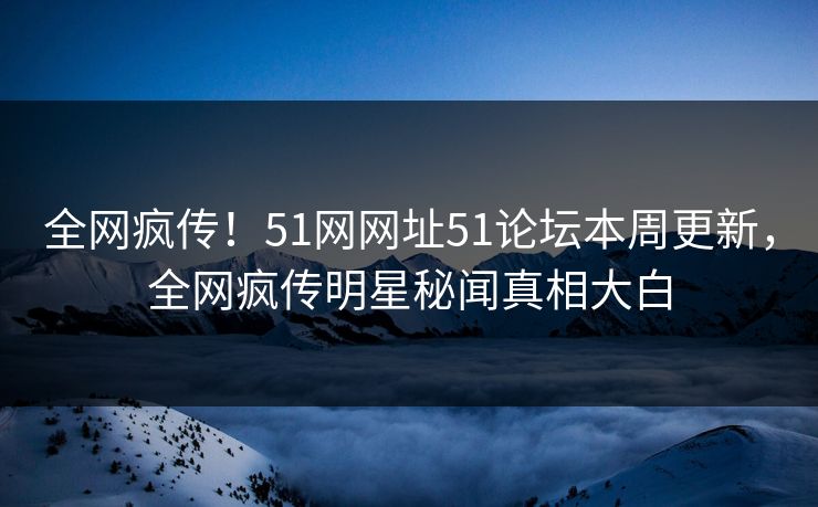 全网疯传！51网网址51论坛本周更新，全网疯传明星秘闻真相大白