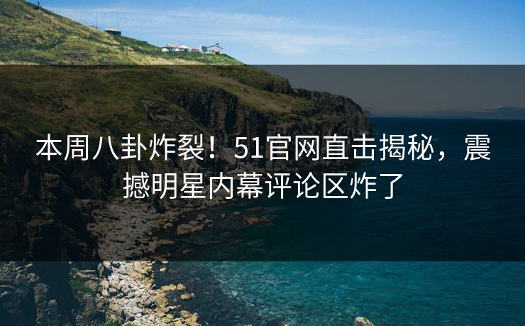 本周八卦炸裂！51官网直击揭秘，震撼明星内幕评论区炸了