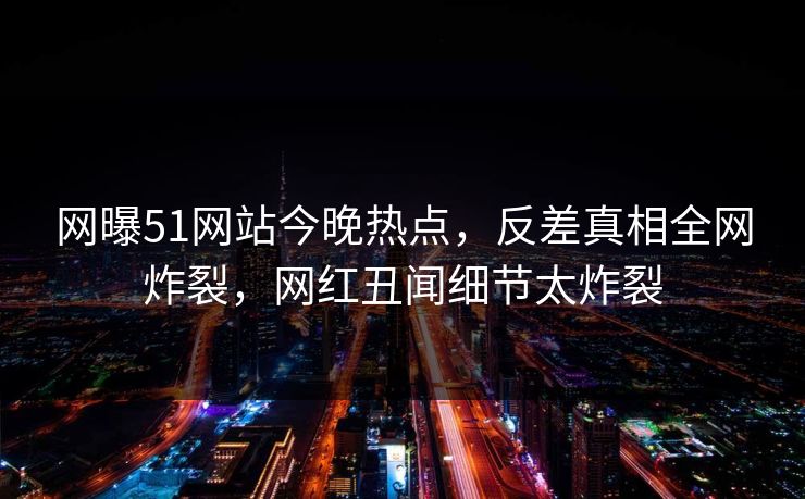 网曝51网站今晚热点，反差真相全网炸裂，网红丑闻细节太炸裂