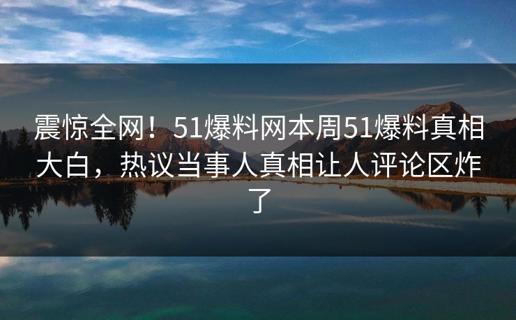 震惊全网！51爆料网本周51爆料真相大白，热议当事人真相让人评论区炸了